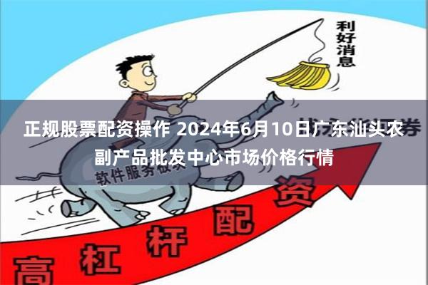正规股票配资操作 2024年6月10日广东汕头农副产品批发中心市场价格行情
