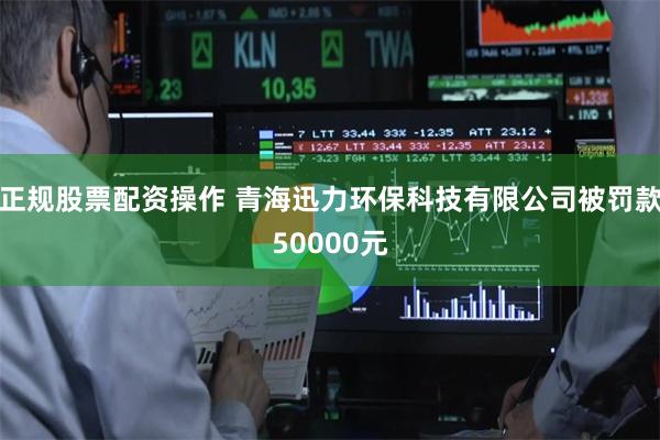 正规股票配资操作 青海迅力环保科技有限公司被罚款50000元