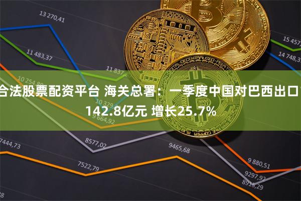 合法股票配资平台 海关总署：一季度中国对巴西出口1142.8亿元 增长25.7%