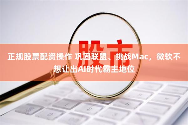 正规股票配资操作 巩固联盟、挑战Mac，微软不想让出AI时代霸主地位