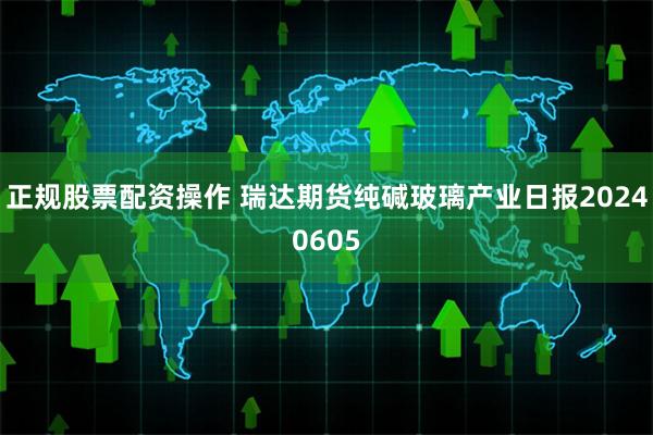正规股票配资操作 瑞达期货纯碱玻璃产业日报20240605