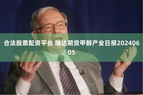 合法股票配资平台 瑞达期货甲醇产业日报20240605