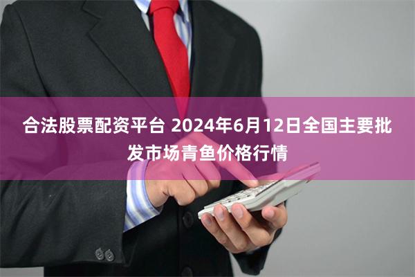 合法股票配资平台 2024年6月12日全国主要批发市场青鱼价格行情