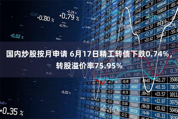 国内炒股按月申请 6月17日精工转债下跌0.74%，转股溢价率75.95%