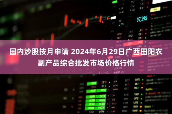 国内炒股按月申请 2024年6月29日广西田阳农副产品综合批发市场价格行情
