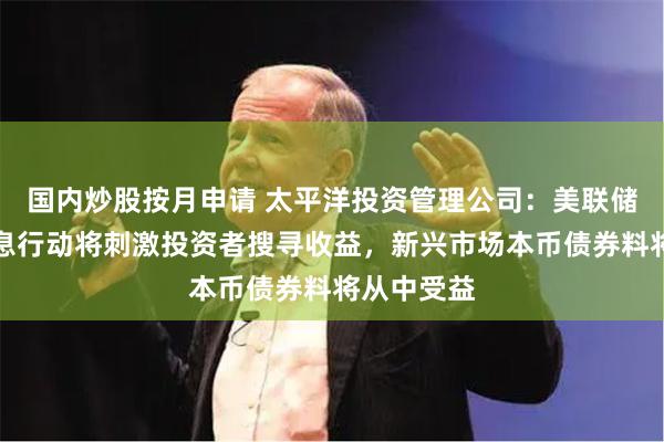 国内炒股按月申请 太平洋投资管理公司：美联储潜在的降息行动将刺激投资者搜寻收益，新兴市场本币债券料将从中受益