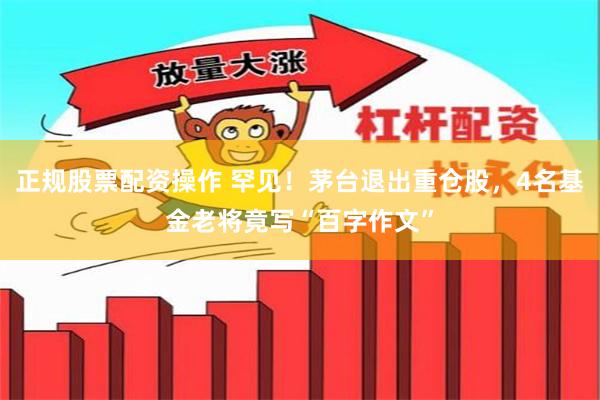 正规股票配资操作 罕见！茅台退出重仓股，4名基金老将竟写“百字作文”
