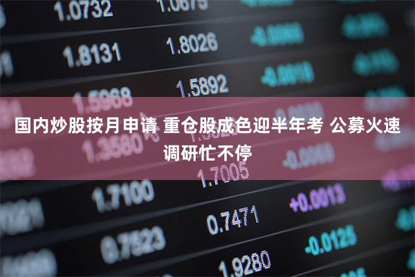 国内炒股按月申请 重仓股成色迎半年考 公募火速调研忙不停