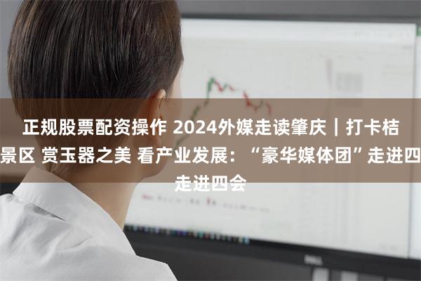 正规股票配资操作 2024外媒走读肇庆｜打卡桔子景区 赏玉器之美 看产业发展：“豪华媒体团”走进四会