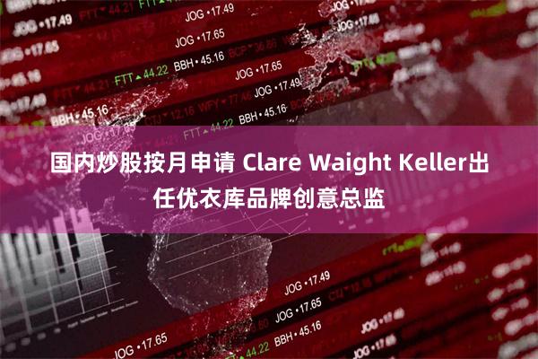 国内炒股按月申请 Clare Waight Keller出任优衣库品牌创意总监