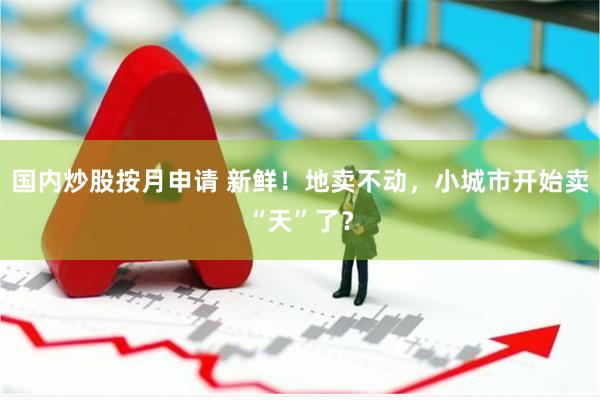 国内炒股按月申请 新鲜！地卖不动，小城市开始卖“天”了？