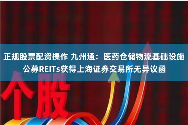 正规股票配资操作 九州通：医药仓储物流基础设施公募REITs获得上海证券交易所无异议函