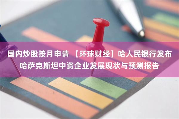 国内炒股按月申请 【环球财经】哈人民银行发布哈萨克斯坦中资企业发展现状与预测报告