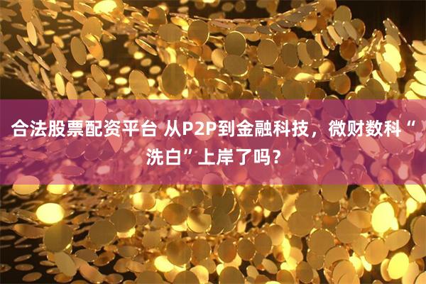 合法股票配资平台 从P2P到金融科技，微财数科“洗白”上岸了吗？