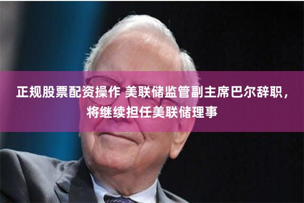 正规股票配资操作 美联储监管副主席巴尔辞职，将继续担任美联储