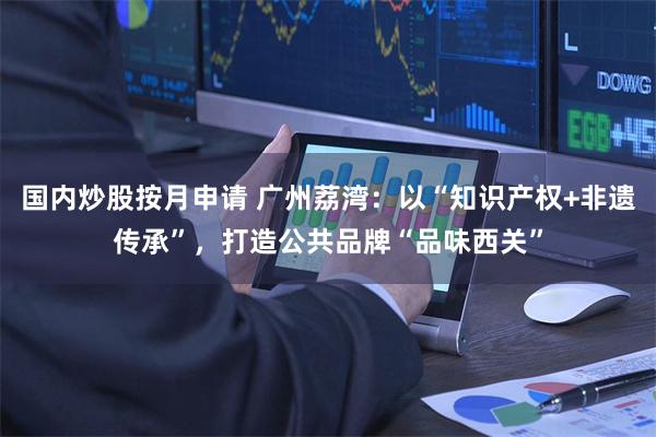 国内炒股按月申请 广州荔湾：以“知识产权+非遗传承”，打造公