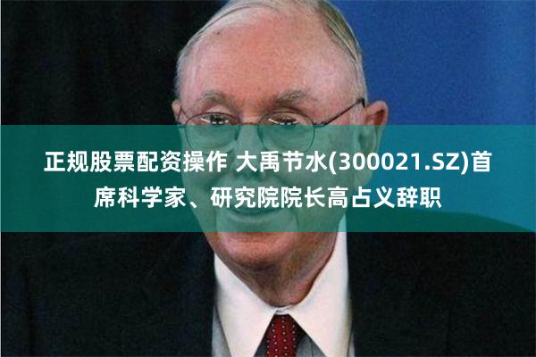 正规股票配资操作 大禹节水(300021.SZ)首席科学家、研究院院长高占义辞职