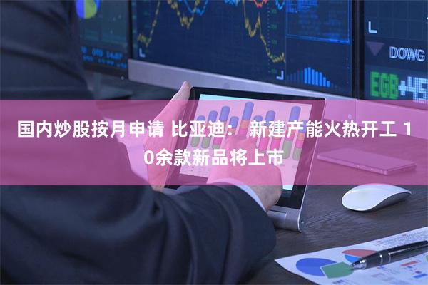 国内炒股按月申请 比亚迪： 新建产能火热开工 10余款新品将上市