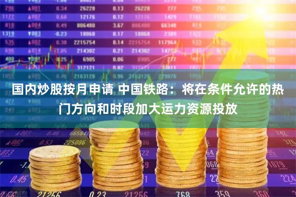 国内炒股按月申请 中国铁路：将在条件允许的热门方向和时段加大运力资源投放
