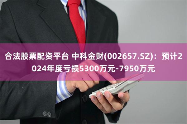 合法股票配资平台 中科金财(002657.SZ)：预计2024年度亏损5300万元-7950万元