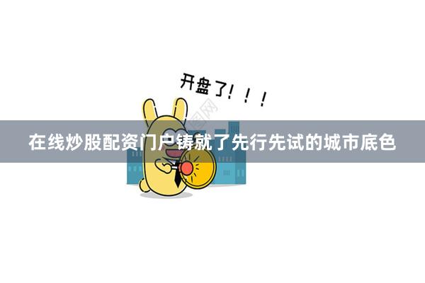 在线炒股配资门户铸就了先行先试的城市底色