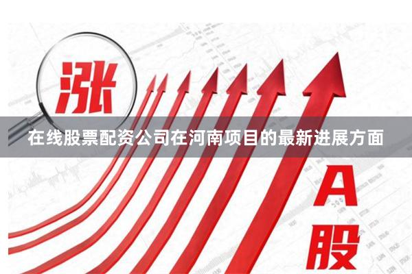 在线股票配资公司在河南项目的最新进展方面