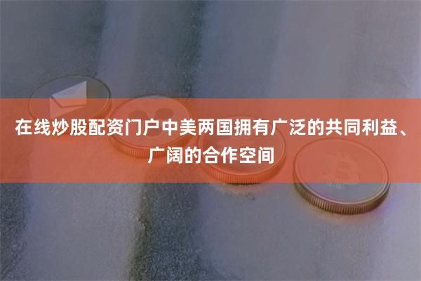 在线炒股配资门户中美两国拥有广泛的共同利益、广阔的合作空间