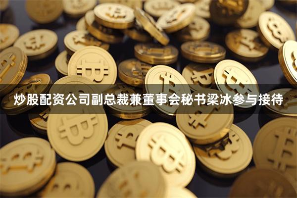 炒股配资公司副总裁兼董事会秘书梁冰参与接待